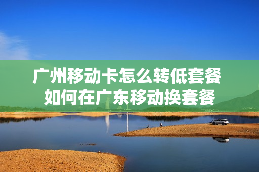 广州移动卡怎么转低套餐 如何在广东移动换套餐