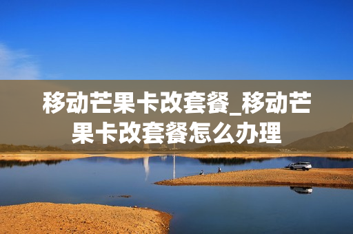 移动芒果卡改套餐_移动芒果卡改套餐怎么办理