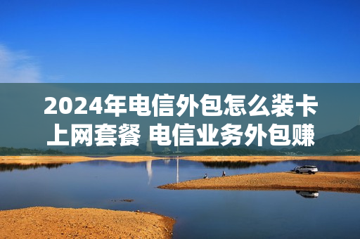 2024年电信外包怎么装卡上网套餐 电信业务外包赚钱吗