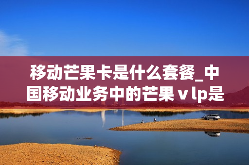 移动芒果卡是什么套餐_中国移动业务中的芒果ⅴlp是指什么业务