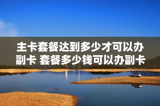 主卡套餐达到多少才可以办副卡 套餐多少钱可以办副卡