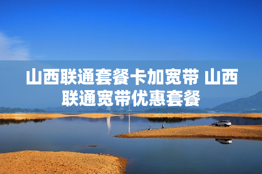 山西联通套餐卡加宽带 山西联通宽带优惠套餐