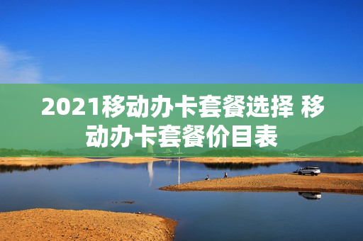 2021移动办卡套餐选择 移动办卡套餐价目表