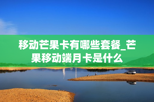 移动芒果卡有哪些套餐_芒果移动端月卡是什么