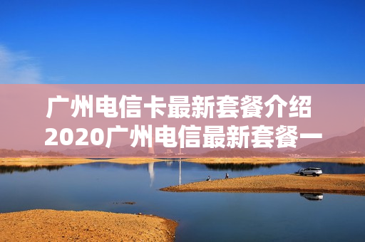 广州电信卡最新套餐介绍 2020广州电信最新套餐一览表