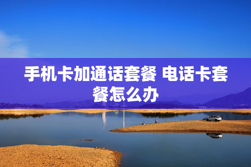 手机卡加通话套餐 电话卡套餐怎么办
