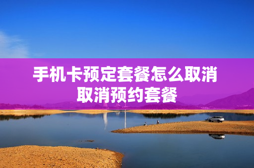 手机卡预定套餐怎么取消 取消预约套餐