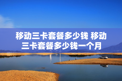 移动三卡套餐多少钱 移动三卡套餐多少钱一个月