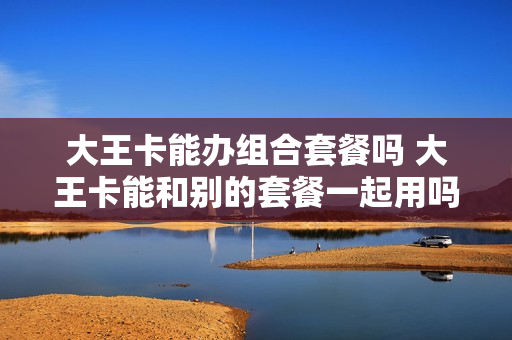 大王卡能办组合套餐吗 大王卡能和别的套餐一起用吗