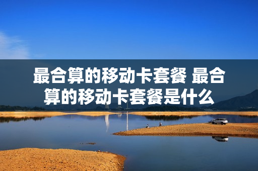 最合算的移动卡套餐 最合算的移动卡套餐是什么