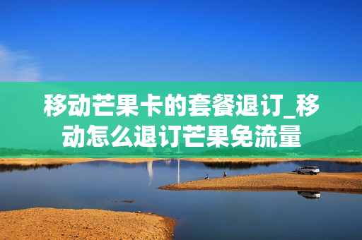 移动芒果卡的套餐退订_移动怎么退订芒果免流量