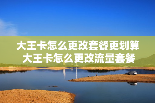 大王卡怎么更改套餐更划算 大王卡怎么更改流量套餐
