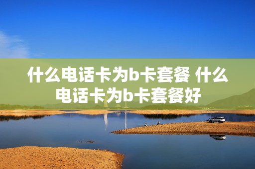 什么电话卡为b卡套餐 什么电话卡为b卡套餐好