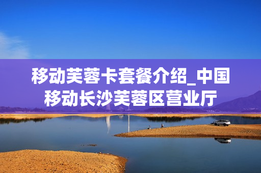 移动芙蓉卡套餐介绍_中国移动长沙芙蓉区营业厅