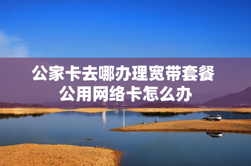 公家卡去哪办理宽带套餐 公用网络卡怎么办