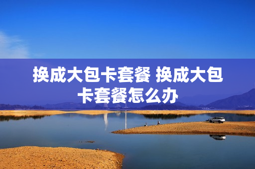 换成大包卡套餐 换成大包卡套餐怎么办