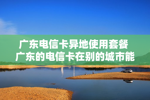 广东电信卡异地使用套餐 广东的电信卡在别的城市能注销么
