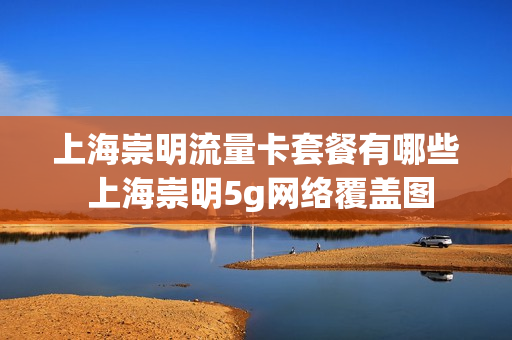 上海崇明流量卡套餐有哪些 上海崇明5g网络覆盖图