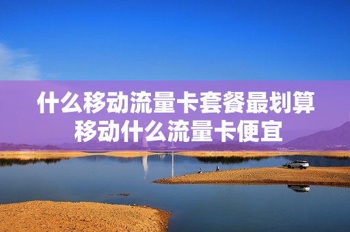什么移动流量卡套餐最划算 移动什么流量卡便宜