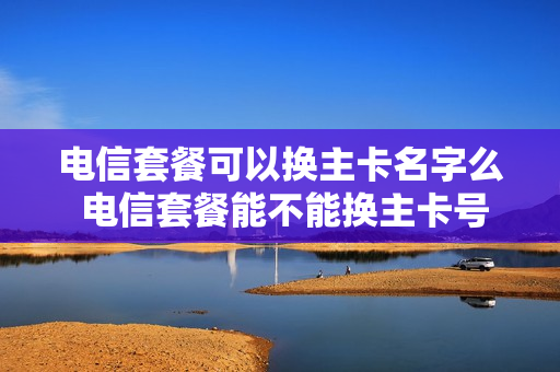 电信套餐可以换主卡名字么 电信套餐能不能换主卡号码