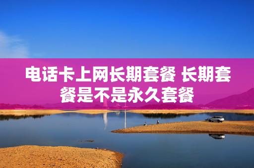 电话卡上网长期套餐 长期套餐是不是永久套餐