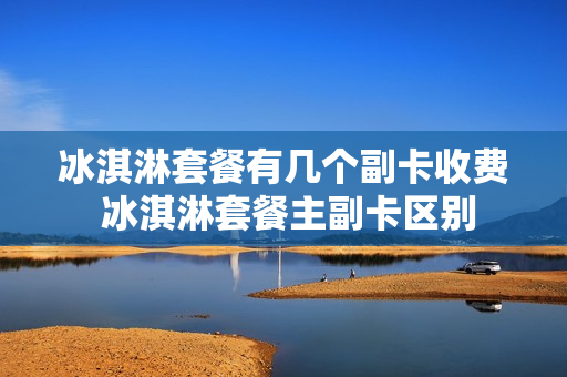 冰淇淋套餐有几个副卡收费 冰淇淋套餐主副卡区别