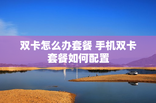 双卡怎么办套餐 手机双卡套餐如何配置