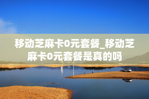 移动芝麻卡0元套餐_移动芝麻卡0元套餐是真的吗