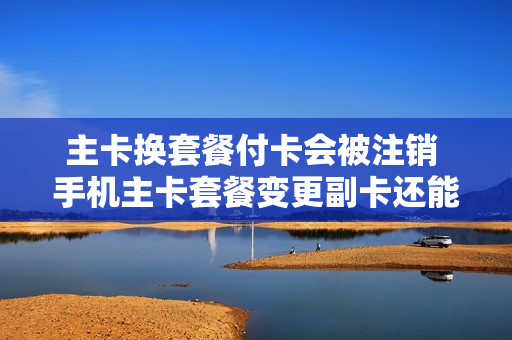 主卡换套餐付卡会被注销 手机主卡套餐变更副卡还能用不