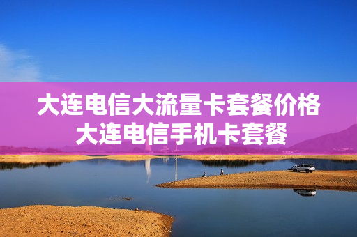 大连电信大流量卡套餐价格 大连电信手机卡套餐
