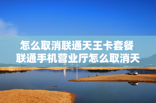 怎么取消联通天王卡套餐 联通手机营业厅怎么取消天王卡