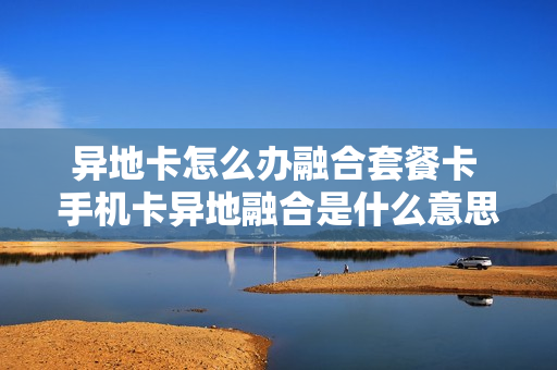 异地卡怎么办融合套餐卡 手机卡异地融合是什么意思
