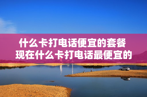 什么卡打电话便宜的套餐 现在什么卡打电话最便宜的套餐