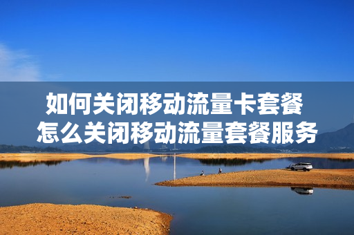 如何关闭移动流量卡套餐 怎么关闭移动流量套餐服务