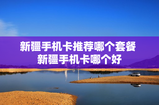 新疆手机卡推荐哪个套餐 新疆手机卡哪个好