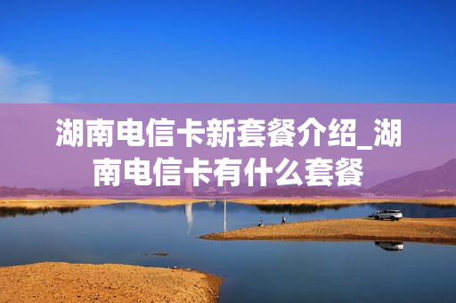 湖南电信卡新套餐介绍_湖南电信卡有什么套餐