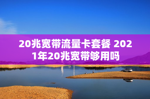 20兆宽带流量卡套餐 2021年20兆宽带够用吗