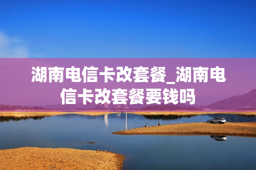 湖南电信卡改套餐_湖南电信卡改套餐要钱吗