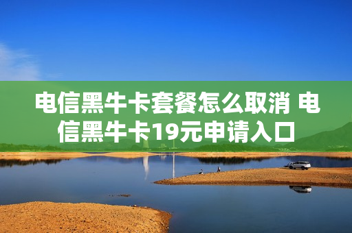 电信黑牛卡套餐怎么取消 电信黑牛卡19元申请入口