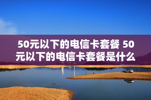 50元以下的电信卡套餐 50元以下的电信卡套餐是什么