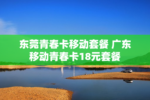 东莞青春卡移动套餐 广东移动青春卡18元套餐