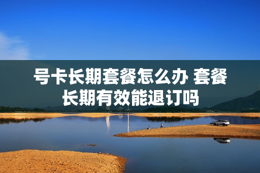 号卡长期套餐怎么办 套餐长期有效能退订吗