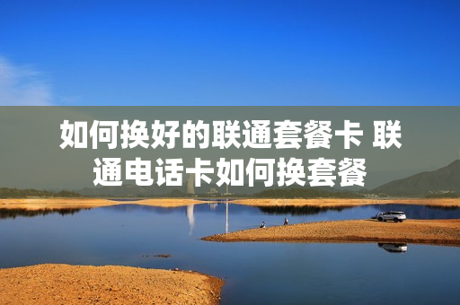 如何换好的联通套餐卡 联通电话卡如何换套餐