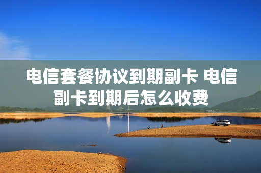 电信套餐协议到期副卡 电信副卡到期后怎么收费