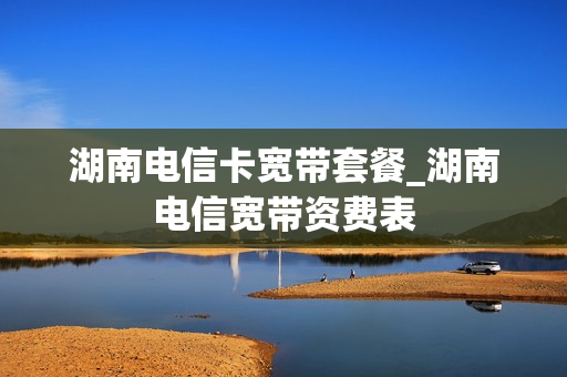 湖南电信卡宽带套餐_湖南电信宽带资费表