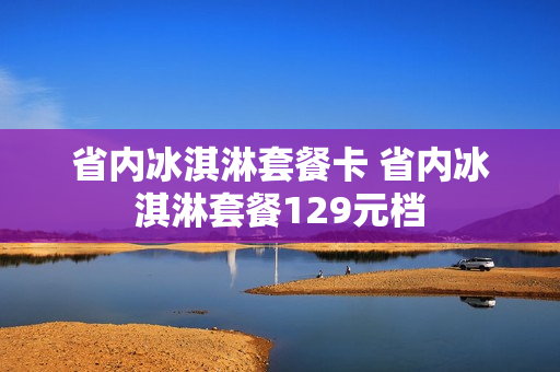 省内冰淇淋套餐卡 省内冰淇淋套餐129元档