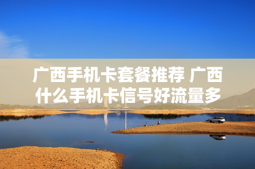 广西手机卡套餐推荐 广西什么手机卡信号好流量多