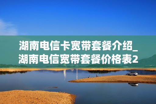 湖南电信卡宽带套餐介绍_湖南电信宽带套餐价格表2020