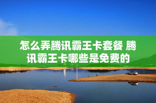 怎么弄腾讯霸王卡套餐 腾讯霸王卡哪些是免费的