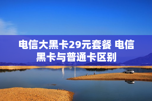 电信大黑卡29元套餐 电信黑卡与普通卡区别